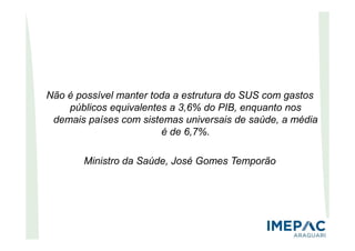 Não é possível manter toda a estrutura do SUS com gastos
públicos equivalentes a 3,6% do PIB, enquanto nos
demais países com sistemas universais de saúde, a média
é de 6,7%.
Ministro da Saúde, José Gomes Temporão
 