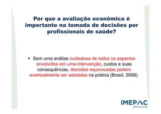 Por que a avaliação econômica é
importante na tomada de decisões por
profissionais de saúde?
Sem uma análise cuidadosa de todos os aspectosSem uma análise cuidadosa de todos os aspectos
envolvidos em uma intervenção, custos e suas
consequências, decisões equivocadas podem
eventualmente ser adotadas na prática (Brasil, 2008).
 
