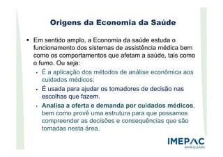 Origens da Economia da Saúde
Em sentido amplo, a Economia da saúde estuda o
funcionamento dos sistemas de assistência médica bem
como os comportamentos que afetam a saúde, tais como
o fumo. Ou seja:
É a aplicação dos métodos de análise econômica aos
cuidados médicos;cuidados médicos;
É usada para ajudar os tomadores de decisão nas
escolhas que fazem.
Analisa a oferta e demanda por cuidados médicos,
bem como provê uma estrutura para que possamos
compreender as decisões e consequências que são
tomadas nesta área.
 