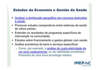 Estudos da Economia e Gestão da Saúde
Analisar a distribuição geográfica dos recursos dedicados
à saúde;
Promover estudos comparativos entre sistemas de saúde
de vários países;
Entender os resultados de programas específicos de
intervenção na comunidade;intervenção na comunidade;
Estudos sobre financiamento e gastos globais com saúde.
Análise econômica de bens e serviços específicos
Como, por exemplo, a análise do custo-efetividade de
um novo medicamento, ou da viabilidade econômico-
financeira de uma nova tecnologia médica.
 