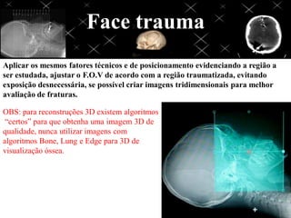 Face trauma
Aplicar os mesmos fatores técnicos e de posicionamento evidenciando a região a
ser estudada, ajustar o F.O.V de acordo com a região traumatizada, evitando
exposição desnecessária, se possível criar imagens tridimensionais para melhor
avaliação de fraturas.

OBS: para reconstruções 3D existem algoritmos
 “certos” para que obtenha uma imagem 3D de
qualidade, nunca utilizar imagens com
algoritmos Bone, Lung e Edge para 3D de
visualização óssea.
 