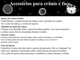 Acessórios para crânio e face
Suporte da Cabeça Padrão
Usado durante o estudo normal da cabeça, com o paciente em supino.
Use a cinta da cabeça, a correia do queixo.
Almofada do Apoio da Cabeça
Coloque esta almofada sobre o apoio da cabeça padrão. Use-a para amortecer
a cabeça e para fixá-la em posição durante o estudo.
Cinta da Cabeça
Coloque a área larga da cinta da cabeça entre o apoio da cabeça e a almofada,
com a correia presa nos dois lados do apoio da cabeça antes de deitar o
paciente sobre a mesa.
Cinta do Queixo
Centralize o buraco da cinta sobre o queixo do paciente e fixe os "grampos" do
vélcro aos "ganchos" localizados sobre a parte traseira do apoio da cabeça.
Use a cinta do queixo para posicionar e estabilizar a cabeça durante o estudo.
 