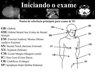 Pontos de referência principais para exame de TC
GB: Glabela
OM: Orbital Meatal line (Linha do Meatal
Orbital)
EM: External Auditory Meatus (Meato
Auditivo Externo)
SN: Sternal Notch (Incisura Esternal)
XY: Xyphoid (Xifóide)
CM: Costal Margin (Margem costal)
IC: Iliac Crest (Crista Ilíaca)
UB: Umbilicus (Umbigo)
SP: Symphysis Pubis (Sínfise Pubiana)
Iniciando o exame
 