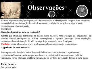 Observações
Existem algumas variações de protocolo de acordo com o HD (Hipótese Diagnóstica), havendo a
necessidade de administração de meio de contraste, e adição de mais de um algoritmo de
reconstrução e planos de corte.
Exemplos:
Quando administrar meio de contraste?
Sempre que observado formações de massas numa fase pré, para avaliação de aneurismas de
circuito arterial (Polígono de Willis), hemangioma e algumas patologia como meningite,
necessitam da administração do MC para que haja um estudo mais fidedigno.
Cuidado: nunca administrar o MC se observado algum sangramento intracraniano.
Algoritmo de reconstrução
Para o protocolo de crânio rotina deve-se habilitar a reconstrução com o algoritmo de
reconstrução Standard, mais sempre que houver o histórico de trauma devemos habilitar
juntamente com o Standard um Bone para que possa ser feito a avaliação de toda a parte óssea.
Plano de corte
Sempre em axial
 