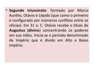 • Segundo triunvirato: formado por Marco
Aurélio, Otávio e Lépido (que como o primeiro
é configurado por inúmeros conflitos entre os
oficias). Em 31 a. C. Otávio recebe o título de
Augustus (divino) concentrando os poderes
em sua mãos. Inicia-se o período denominado
de Império que é divido em Alto e Baixo
império.
 