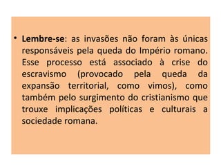 • Lembre-se: as invasões não foram às únicas
responsáveis pela queda do Império romano.
Esse processo está associado à crise do
escravismo (provocado pela queda da
expansão territorial, como vimos), como
também pelo surgimento do cristianismo que
trouxe implicações políticas e culturais a
sociedade romana.
 