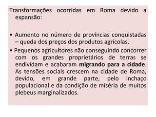 Transformações ocorridas em Roma devido a
expansão:
• Aumento no número de províncias conquistadas
– queda dos preços dos produtos agrícolas.
• Pequenos agricultores não conseguindo concorrer
com os grandes proprietários de terras se
endividam e acabaram migrando para a cidade.
As tensões sociais crescem na cidade de Roma,
devido, em grande parte, pelo inchaço
populacional e da condição de miséria de muitos
plebeus marginalizados.
 