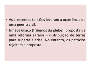 • As crescentes tensões levaram a ocorrência de
uma guerra civil.
• Irmãos Graco (tribunos da plebe): proposta de
uma reforma agrária – distribuição de terras
para superar a crise. No entanto, os patrícios
rejeitam a proposta.
 