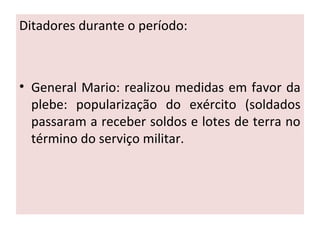 Ditadores durante o período:
• General Mario: realizou medidas em favor da
plebe: popularização do exército (soldados
passaram a receber soldos e lotes de terra no
término do serviço militar.
 