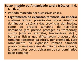 Baixo Império ou Antiguidade tardia (séculos III d.
C – d. C.)
• Período marcado por sucessivas crises.
• Esgotamento da expansão territorial do Império
– alguns fatores: pressão dos povos vizinhos e
dominados; distância das províncias dominadas,
como do próprio tamanho do território
dominado (era preciso proteger as fronteiras);
custos (com os exércitos, funcionários etc) ;
barreiras físicas que dificultavam o acesso dos
romanos (desertos da África, por exemplo). Esse
rompimento da expansão romana também
provocou uma escassez de mão de obra escrava,
já que muitos povos deixaram de ser dominados
pelos romanos.
 