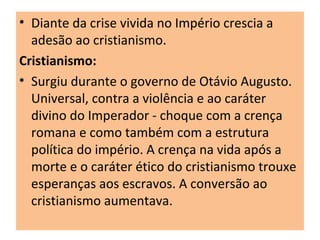 • Diante da crise vivida no Império crescia a
adesão ao cristianismo.
Cristianismo:
• Surgiu durante o governo de Otávio Augusto.
Universal, contra a violência e ao caráter
divino do Imperador - choque com a crença
romana e como também com a estrutura
política do império. A crença na vida após a
morte e o caráter ético do cristianismo trouxe
esperanças aos escravos. A conversão ao
cristianismo aumentava.
 