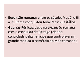 • Expansão romana: entre os séculos V a. C. e III
a. C. Roma conquistou toda Península itálica.
• Guerras Púnicas: auge na expansão romana
com a conquista de Cartago (cidade
controlada pelos fenícios que controlava em
grande medida o comércio no Mediterrâneo).
 