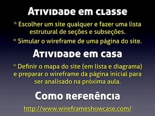 Atividade em classe
* Escolher um site qualquer e fazer uma lista
estrutural de seções e subseções.
* Simular o wireframe de uma página do site.

Atividade em casa
* Deﬁnir o mapa do site (em lista e diagrama)
e preparar o wireframe da página inicial para
ser analisado na próxima aula.

Como referência
http://www.wireframeshowcase.com/

 