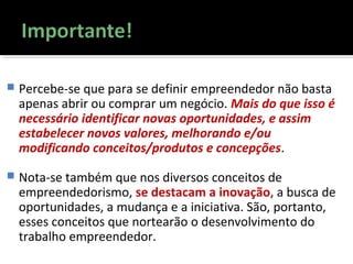  Percebe-se que para se definir empreendedor não basta
apenas abrir ou comprar um negócio. Mais do que isso é
necessário identificar novas oportunidades, e assim
estabelecer novos valores, melhorando e/ou
modificando conceitos/produtos e concepções.
 Nota-se também que nos diversos conceitos de
empreendedorismo, se destacam a inovação, a busca de
oportunidades, a mudança e a iniciativa. São, portanto,
esses conceitos que nortearão o desenvolvimento do
trabalho empreendedor.
 