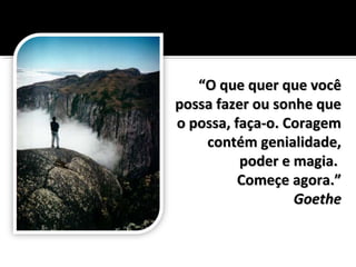 ““O que quer que vocêO que quer que você
possa fazer ou sonhe quepossa fazer ou sonhe que
o possa, faça-o. Coragemo possa, faça-o. Coragem
contém genialidade,contém genialidade,
poder e magia.poder e magia.
Começe agora.”Começe agora.”
GoetheGoethe
 