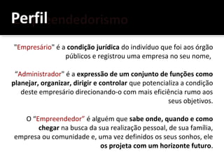 "Empresário" é a condição jurídica do indivíduo que foi aos órgão
públicos e registrou uma empresa no seu nome,
“Administrador" é a expressão de um conjunto de funções como
planejar, organizar, dirigir e controlar que potencializa a condição
deste empresário direcionando-o com mais eficiência rumo aos
seus objetivos.
O “Empreendedor” é alguém que sabe onde, quando e como
chegar na busca da sua realização pessoal, de sua família,
empresa ou comunidade e, uma vez definidos os seus sonhos, ele
os projeta com um horizonte futuro.
 