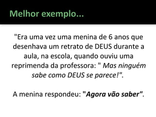 "Era uma vez uma menina de 6 anos que
desenhava um retrato de DEUS durante a
aula, na escola, quando ouviu uma
reprimenda da professora: " Mas ninguém
sabe como DEUS se parece!".
A menina respondeu: "Agora vão saber".
 