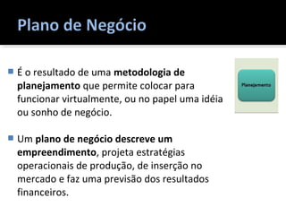  É o resultado de uma metodologia de
planejamento que permite colocar para
funcionar virtualmente, ou no papel uma idéia
ou sonho de negócio.
 Um plano de negócio descreve um
empreendimento, projeta estratégias
operacionais de produção, de inserção no
mercado e faz uma previsão dos resultados
financeiros.
 