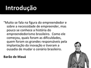 “Muito se fala na figura do empreendedor e
sobre a necessidade de empreender, mas
pouco se conhece a história do
empreendedorismo brasileiro. Como ele
começou, quais foram as dificuldades,
quem foram os grandes responsáveis pela
implantação da inovação e tiveram a
ousadia de mudar o cenário brasileiro.
Barão de Mauá
 