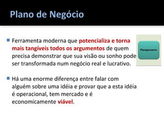  Ferramenta moderna que potencializa e torna
mais tangíveis todos os argumentos de quem
precisa demonstrar que sua visão ou sonho pode
ser transformada num negócio real e lucrativo.
 Há uma enorme diferença entre falar com
alguém sobre uma idéia e provar que a esta idéia
é operacional, tem mercado e é
economicamente viável.
 