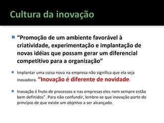  “Promoção de um ambiente favorável à
criatividade, experimentação e implantação de
novas idéias que possam gerar um diferencial
competitivo para a organização”
 Implantar uma coisa nova na empresa não significa que ela seja
inovadora. “Inovação é diferente de novidade.
 Inovação é fruto de processos e nas empresas eles nem sempre estão
bem definidos”. Para não confundir, lembre-se que inovação parte do
princípio de que existe um objetivo a ser alcançado.
 