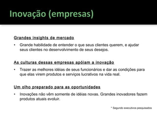 Grandes insights de mercado
• Grande habilidade de entender o que seus clientes querem, e ajudar
seus clientes no desenvolvimento de seus desejos.
As culturas dessas empresas apóiam a inovação
• Trazer as melhores idéias de seus funcionários e dar as condições para
que elas virem produtos e serviços lucrativos na vida real.
Um olho preparado para as oportunidades
• Inovações não vêm somente de idéias novas. Grandes inovadores fazem
produtos atuais evoluir.
* Segundo executivos pesquisados
 