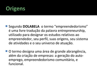  Segundo DOLABELA o termo “empreendedorismo”
é uma livre tradução da palavra entrepreneurship,
utilizado para designar os estudos relativos ao
empreendedor, seu perfil, suas origens, seu sistema
de atividades e o seu universo de atuação.
 O termo designa uma área de grande abrangência,
além da criação de empresas: a geração do auto-
emprego, empreendedorismo comunitário, e
funcional.
 
