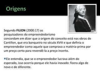 Segundo FILION (2000:17) os
pesquisadores do empreendedorismo
concordam em dizer que a origem do conceito está nas obras de
Cantillon, que era banqueiro no século XVIII e que definia o
empreendedor como aquele que comprava a matéria-prima por
um preço certo para revendê-la a preço incerto.
Ele entendia, que se o empreendedor lucrava além do
esperado, isso ocorria porque ele havia inovado: fizera algo de
novo e de diferente.
 