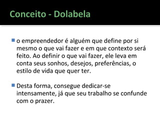  o empreendedor é alguém que define por si
mesmo o que vai fazer e em que contexto será
feito. Ao definir o que vai fazer, ele leva em
conta seus sonhos, desejos, preferências, o
estilo de vida que quer ter.
 Desta forma, consegue dedicar-se
intensamente, já que seu trabalho se confunde
com o prazer.
 