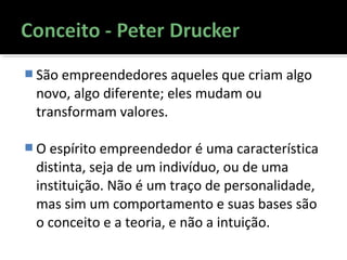  São empreendedores aqueles que criam algo
novo, algo diferente; eles mudam ou
transformam valores.
 O espírito empreendedor é uma característica
distinta, seja de um indivíduo, ou de uma
instituição. Não é um traço de personalidade,
mas sim um comportamento e suas bases são
o conceito e a teoria, e não a intuição.
 