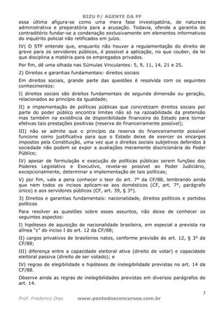 BIZU P/ AGENTE DA PF
3
Prof. Frederico Dias www.pontodosconcursos.com.br
essa última afigura-se como uma mera fase investigatória, de natureza
administrativa e preparatória para a acusação. Todavia, ofende a garantia do
contraditório fundar-se a condenação exclusivamente em elementos informativos
do inquérito policial não retificados em juízo.
IV) O STF entende que, enquanto não houver a regulamentação do direito de
greve para os servidores públicos, é possível a aplicação, no que couber, da lei
que disciplina a matéria para os empregados privados.
Por fim, dê uma olhada nas Súmulas Vinculantes: 5, 9, 11, 14, 21 e 25.
2) Direitos e garantias fundamentais: direitos sociais
Em direitos sociais, grande parte das questões é resolvida com os seguintes
conhecimentos:
I) direitos sociais são direitos fundamentais de segunda dimensão ou geração,
relacionados ao princípio da igualdade;
II) a implementação de políticas públicas que concretizam direitos sociais por
parte do poder público encontra limites não só na razoabilidade da pretensão
mas também na existência de disponibilidade financeira do Estado para tornar
efetivas tais prestações positivas (reserva do financeiramente possível);
III) não se admite que o princípio da reserva do financeiramente possível
funcione como justificativa para que o Estado deixe de exercer os encargos
impostos pela Constituição, uma vez que o direitos sociais subjetivos deferidos à
sociedade não podem se expor a avaliações meramente discricionária do Poder
Público;
IV) apesar de formulação e execução de políticas públicas serem funções dos
Poderes Legislativo e Executivo, revela-se possível ao Poder Judiciário,
excepcionalmente, determinar a implementação de tais políticas;
V) por fim, vale a pena conhecer o teor do art. 7° da CF/88, lembrando ainda
que nem todos os incisos aplicam-se aos domésticos (CF, art. 7°, parágrafo
único) e aos servidores públicos (CF, art. 39, § 3°).
3) Direitos e garantias fundamentais: nacionalidade, direitos políticos e partidos
políticos
Para resolver as questões sobre esses assuntos, não deixe de conhecer os
seguintes aspectos:
I) hipóteses de aquisição de nacionalidade brasileira, em especial a prevista na
alínea “c” do inciso I do art. 12 da CF/88;
II) cargos privativos de brasileiros natos, conforme previsão do art. 12, § 3° da
CF/88;
III) diferença entre a capacidade eleitoral ativa (direito de votar) e capacidade
eleitoral passiva (direito de ser votado); e
IV) regras de elegibilidade e hipóteses de inelegibilidade previstas no art. 14 da
CF/88.
Observe ainda as regras de inelegibilidades previstas em diversos parágrafos do
art. 14.
 