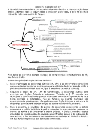 BIZU P/ AGENTE DA PF
5
Prof. Frederico Dias www.pontodosconcursos.com.br
A boa notícia é que elaborei um esquema visando a facilitar a memorização desse
artigo. Ademais, logo a seguir passo a destacar, para você, o que há de mais
relevante nele (sob a ótica do Cespe).
Não deixe de dar uma atenção especial às competências constitucionais da PF,
seu futuro órgão.
Vamos aos principais aspectos a se destacar:
I. Essa organização da segurança pública (art. 144) é de observância obrigatória
para os estados-membros, assim como para o Distrito Federal. Vedada então a
possibilidade de estender esse rol, que é exaustivo (numerus clausus).
II. Segundo o caput do art. 144 da Constituição, a segurança pública será
exercida por órgãos federais e estaduais. Todavia, o § 8° permite aos
Municípios a constituição de guardas municipais destinadas à proteção de seus
bens, serviços e instalações. Mas as funções da guarda municipal são
essencialmente patrimoniais, não podendo esse órgão integrar a estrutura de
segurança pública para exercer função de polícia ostensiva ou judiciária.
III. Para a doutrina, a atividade de polícia de segurança compreende a polícia
ostensiva e a polícia judiciária. A polícia ostensiva tem por objetivo prevenir os
delitos de forma a se preservar a ordem pública. A polícia judiciária exerce
atividades de investigação, de apuração das infrações penais e de indicação de
sua autoria, a fim de fornecer os elementos necessários ao Ministério Público
em sua função repressiva das condutas criminosas.
 