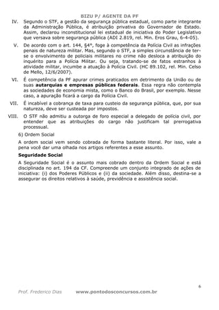 BIZU P/ AGENTE DA PF
6
Prof. Frederico Dias www.pontodosconcursos.com.br
IV. Segundo o STF, a gestão da segurança pública estadual, como parte integrante
da Administração Pública, é atribuição privativa do Governador de Estado.
Assim, declarou inconstitucional lei estadual de iniciativa do Poder Legislativo
que versava sobre segurança pública (ADI 2.819, rel. Min. Eros Grau, 6-4-05).
V. De acordo com o art. 144, §4°, foge à competência da Polícia Civil as infrações
penais de natureza militar. Mas, segundo o STF, a simples circunstância de ter-
se o envolvimento de policiais militares no crime não desloca a atribuição do
inquérito para a Polícia Militar. Ou seja, tratando-se de fatos estranhos à
atividade militar, incumbe a atuação à Polícia Civil. (HC 89.102, rel. Min. Celso
de Mello, 12/6/2007).
VI. É competência da PF apurar crimes praticados em detrimento da União ou de
suas autarquias e empresas públicas federais. Essa regra não contempla
as sociedades de economia mista, como o Banco do Brasil, por exemplo. Nesse
caso, a apuração ficará a cargo da Polícia Civil.
VII. É incabível a cobrança de taxa para custeio da segurança pública, que, por sua
natureza, deve ser custeada por impostos.
VIII. O STF não admitiu a outorga de foro especial a delegado de polícia civil, por
entender que as atribuições do cargo não justificam tal prerrogativa
processual.
6) Ordem Social
A ordem social vem sendo cobrada de forma bastante literal. Por isso, vale a
pena você dar uma olhada nos artigos referentes a esse assunto.
Seguridade Social
A Seguridade Social é o assunto mais cobrado dentro da Ordem Social e está
disciplinada no art. 194 da CF. Compreende um conjunto integrado de ações de
iniciativa: (i) dos Poderes Públicos e (ii) da sociedade. Além disso, destina-se a
assegurar os direitos relativos à saúde, previdência e assistência social.
 