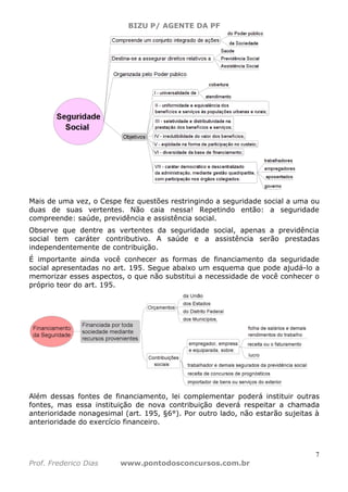BIZU P/ AGENTE DA PF
7
Prof. Frederico Dias www.pontodosconcursos.com.br
Mais de uma vez, o Cespe fez questões restringindo a seguridade social a uma ou
duas de suas vertentes. Não caia nessa! Repetindo então: a seguridade
compreende: saúde, previdência e assistência social.
Observe que dentre as vertentes da seguridade social, apenas a previdência
social tem caráter contributivo. A saúde e a assistência serão prestadas
independentemente de contribuição.
É importante ainda você conhecer as formas de financiamento da seguridade
social apresentadas no art. 195. Segue abaixo um esquema que pode ajudá-lo a
memorizar esses aspectos, o que não substitui a necessidade de você conhecer o
próprio teor do art. 195.
Além dessas fontes de financiamento, lei complementar poderá instituir outras
fontes, mas essa instituição de nova contribuição deverá respeitar a chamada
anterioridade nonagesimal (art. 195, §6°). Por outro lado, não estarão sujeitas à
anterioridade do exercício financeiro.
 