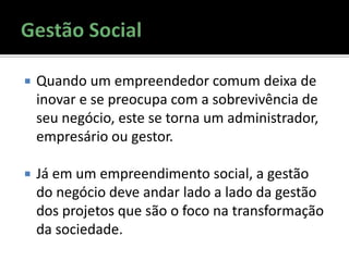  Quando um empreendedor comum deixa de
inovar e se preocupa com a sobrevivência de
seu negócio, este se torna um administrador,
empresário ou gestor.
 Já em um empreendimento social, a gestão
do negócio deve andar lado a lado da gestão
dos projetos que são o foco na transformação
da sociedade.
 