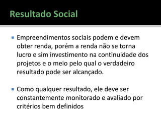  Empreendimentos sociais podem e devem
obter renda, porém a renda não se torna
lucro e sim investimento na continuidade dos
projetos e o meio pelo qual o verdadeiro
resultado pode ser alcançado.
 Como qualquer resultado, ele deve ser
constantemente monitorado e avaliado por
critérios bem definidos
 