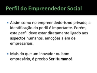  Assim como no empreendedorismo privado, a
identificação do perfil é importante. Porém,
este perfil deve estar diretamente ligado aos
aspectos humanos, emoções além de
empresariais.
 Mais do que um inovador ou bom
empresário, é preciso Ser Humano!
 