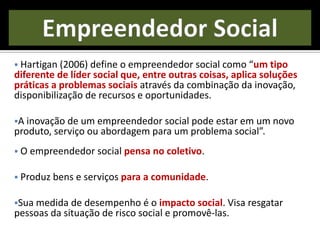  Hartigan (2006) define o empreendedor social como “um tipo
diferente de líder social que, entre outras coisas, aplica soluções
práticas a problemas sociais através da combinação da inovação,
disponibilização de recursos e oportunidades.
A inovação de um empreendedor social pode estar em um novo
produto, serviço ou abordagem para um problema social”.
 O empreendedor social pensa no coletivo.
 Produz bens e serviços para a comunidade.
Sua medida de desempenho é o impacto social. Visa resgatar
pessoas da situação de risco social e promovê-las.
 