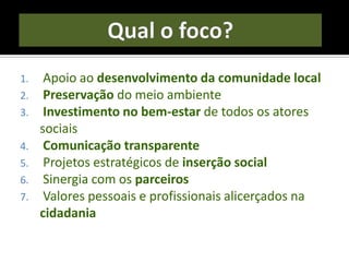 1. Apoio ao desenvolvimento da comunidade local
2. Preservação do meio ambiente
3. Investimento no bem-estar de todos os atores
sociais
4. Comunicação transparente
5. Projetos estratégicos de inserção social
6. Sinergia com os parceiros
7. Valores pessoais e profissionais alicerçados na
cidadania
 