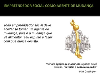 RECONGELAMENTO
EMPREENDEDOR SOCIAL COMO AGENTE DE MUDANÇA
“Ser um agente de mudanças significa antes
de tudo, reavaliar o próprio trabalho”
Max Gheringer.
Todo empreendedor social deve
aceitar se tornar um agente de
mudança, pois é a mudança que
irá alimentar seu espírito e fazer
com que nunca desista.
 