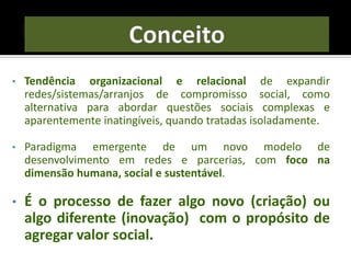 • Tendência organizacional e relacional de expandir
redes/sistemas/arranjos de compromisso social, como
alternativa para abordar questões sociais complexas e
aparentemente inatingíveis, quando tratadas isoladamente.
• Paradigma emergente de um novo modelo de
desenvolvimento em redes e parcerias, com foco na
dimensão humana, social e sustentável.
• É o processo de fazer algo novo (criação) ou
algo diferente (inovação) com o propósito de
agregar valor social.
 