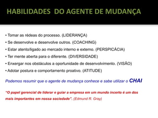 RECONGELAMENTO
HABILIDADES DO AGENTE DE MUDANÇA
• Tomar as rédeas do processo. (LIDERANÇA)
• Se desenvolve e desenvolve outros. (COACHING)
• Estar atento/ligado ao mercado interno e externo. (PERSPICÁCIA)
• Ter mente aberta para o diferente. (DIVERSIDADE)
• Enxergar nos obstáculos a oportunidade de desenvolvimento. (VISÃO)
• Adotar postura e comportamento proativo. (ATITUDE)
Podemos resumir que o agente de mudança conhece e sabe utilizar o CHAI
“O papel gerencial de liderar e guiar a empresa em um mundo incerto é um dos
mais importantes em nossa sociedade”. (Edmund R. Gray)
 