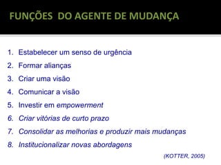 RECONGELAMENTO
FUNÇÕES DO AGENTE DE MUDANÇA
1. Estabelecer um senso de urgência
2. Formar alianças
3. Criar uma visão
4. Comunicar a visão
5. Investir em empowerment
6. Criar vitórias de curto prazo
7. Consolidar as melhorias e produzir mais mudanças
8. Institucionalizar novas abordagens
(KOTTER, 2005)
 