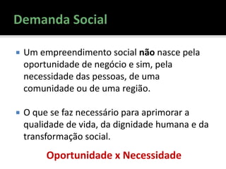  Um empreendimento social não nasce pela
oportunidade de negócio e sim, pela
necessidade das pessoas, de uma
comunidade ou de uma região.
 O que se faz necessário para aprimorar a
qualidade de vida, da dignidade humana e da
transformação social.
Oportunidade x Necessidade
 
