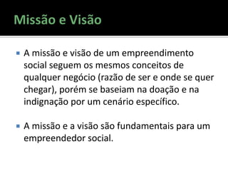  A missão e visão de um empreendimento
social seguem os mesmos conceitos de
qualquer negócio (razão de ser e onde se quer
chegar), porém se baseiam na doação e na
indignação por um cenário específico.
 A missão e a visão são fundamentais para um
empreendedor social.
 