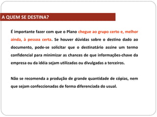 É importante fazer com que o Plano chegue ao grupo certo e, melhor
ainda, à pessoa certa. Se houver dúvidas sobre o destino dado ao
documento, pode-se solicitar que o destinatário assine um termo
confidencial para minimizar as chances de que informações-chave da
empresa ou da idéia sejam utilizadas ou divulgadas a terceiros.
Não se recomenda a produção de grande quantidade de cópias, nem
que sejam confeccionadas de forma diferenciada do usual.
A QUEM SE DESTINA?
 