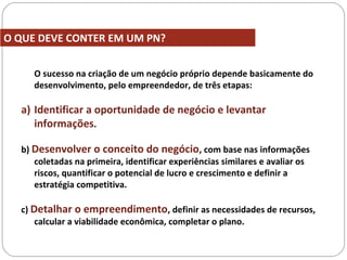 O sucesso na criação de um negócio próprio depende basicamente do
desenvolvimento, pelo empreendedor, de três etapas:
a) Identificar a oportunidade de negócio e levantar
informações.
b) Desenvolver o conceito do negócio, com base nas informações
coletadas na primeira, identificar experiências similares e avaliar os
riscos, quantificar o potencial de lucro e crescimento e definir a
estratégia competitiva.
c) Detalhar o empreendimento, definir as necessidades de recursos,
calcular a viabilidade econômica, completar o plano.
O QUE DEVE CONTER EM UM PN?
 