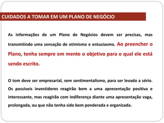 CUIDADOS A TOMAR EM UM PLANO DE NEGÓCIO
As informações de um Plano de Negócios devem ser precisas, mas
transmitindo uma sensação de otimismo e entusiasmo. Ao preencher o
Plano, tenha sempre em mente o objetivo para o qual ele está
sendo escrito.
O tom deve ser empresarial, sem sentimentalismo, para ser levado a sério.
Os possíveis investidores reagirão bem a uma apresentação positiva e
interessante, mas reagirão com indiferença diante uma apresentação vaga,
prolongada, ou que não tenha sido bem ponderada e organizada.
 