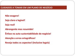 Não exagere!
Seja claro e legível!
Seja real!
Abrangente mas resumido!
Ênfase na auto sustentabilidade do negócio!
Atenção a erros ortográficos!
Reveja todos os aspectos! (inclusive legais)
CUIDADOS A TOMAR EM UM PLANO DE NEGÓCIO
 