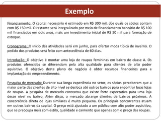 Financiamento: O capital necessário é estimado em R$ 300 mil, dos quais os sócios contam
com R$ 150 mil. O restante será integralizado por meio de financiamento bancário de R$ 100
mil financiados em dois anos, mais um investimento inicial de R$ 50 mil para formação de
estoque.
Cronograma: O início das atividades será em junho, para ofertar moda típica de inverno. O
pedido dos produtos será feito com antecedência de 60 dias.
Introdução: O objetivo é montar uma loja de roupas femininas em bairro de classe A. Os
produtos oferecidos se diferenciam pela alta qualidade para clientes de alto poder
aquisitivo. O objetivo deste plano de negócio é obter recursos financeiros para a
implantação do empreendimento.
Pesquisa de mercado: Durante sua longa experiência no setor, os sócios perceberam que a
maior parte das clientes de alto nível se desloca até outros bairros para encontrar boas lojas
de roupas. A pesquisa de mercado constatou que existe forte expectativa para uma loja
desse nível no bairro. Além disso, o mercado abrange clientes de bairros próximos. A
concorrência direta de lojas similares é muito pequena. Os principais concorrentes atuam
em outros bairros da capital. O preço está ajustado a um público com alto poder aquisitivo,
que se preocupa mais com estilo, qualidade e caimento que apenas com o preço das roupas.
Exemplo
 
